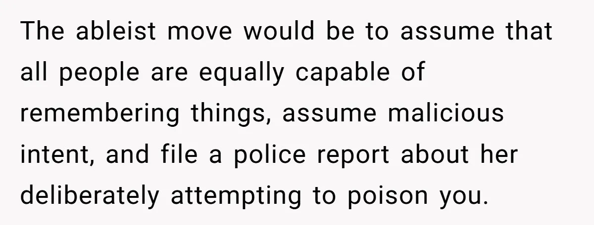 The ableist move would be to assume that all people are equally capable of remembering things, assume malicious intent, and file a police report about her deliberately attempting to poison...