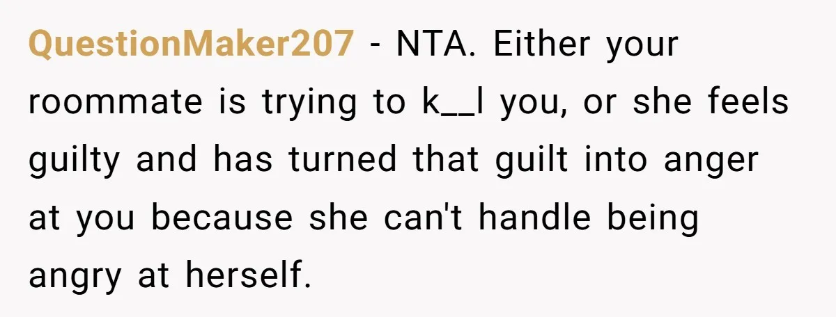 QuestionMaker207 − NTA. Either your roommate is trying to k__l you, or she feels guilty and has turned that guilt into anger at you because she can't handle being angry...