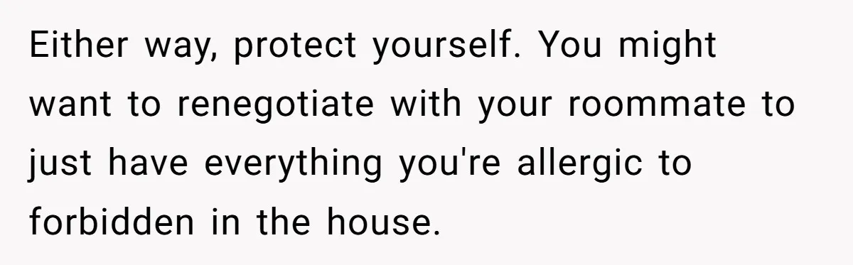 Either way, protect yourself. You might want to renegotiate with your roommate to just have everything you're allergic to forbidden in the house.