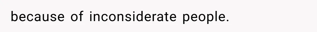 because of inconsiderate people.