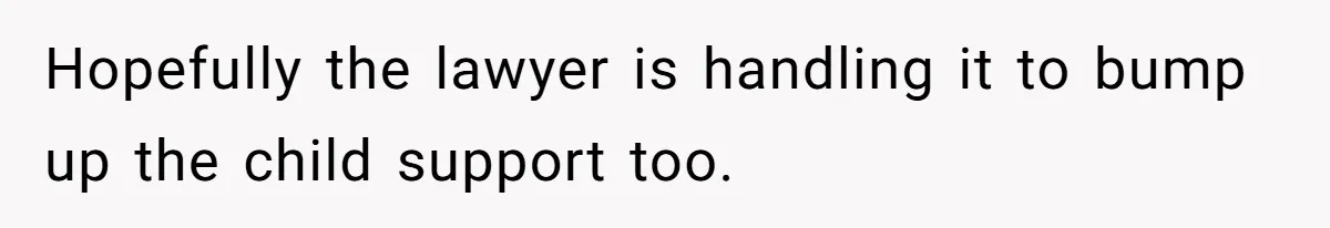 Hopefully the lawyer is handling it to bump up the child support too.