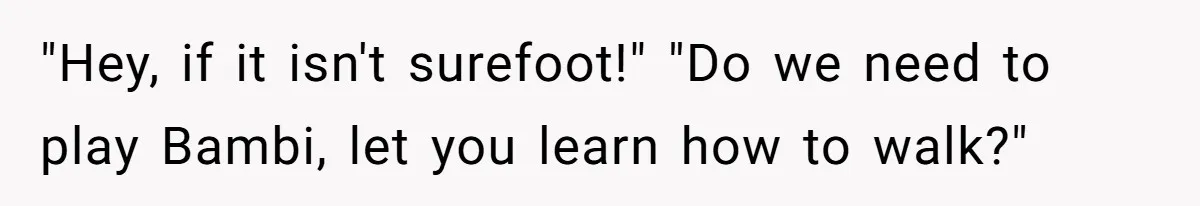 "Hey, if it isn't surefoot!" "Do we need to play Bambi, let you learn how to walk?"