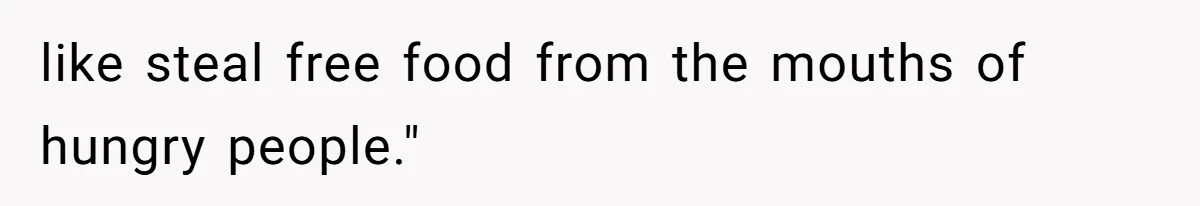 like steal free food from the mouths of hungry people."