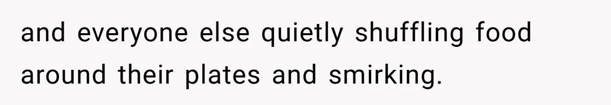 and everyone else quietly shuffling food around their plates and smirking.