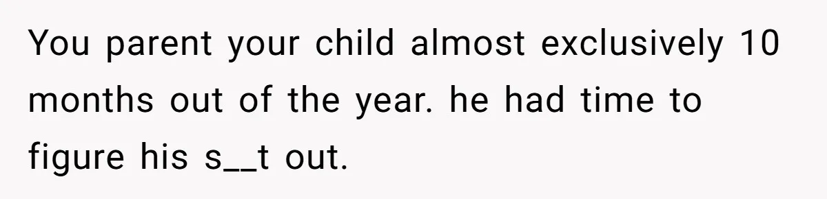 You parent your child almost exclusively 10 months out of the year. he had time to figure his s__t out.