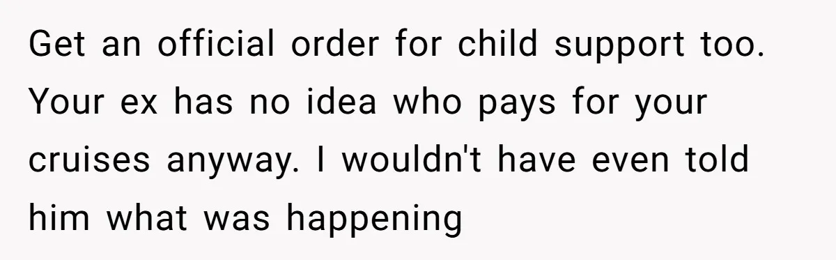 Get an official order for child support too. Your ex has no idea who pays for your cruises anyway. I wouldn't have even told him what was happening