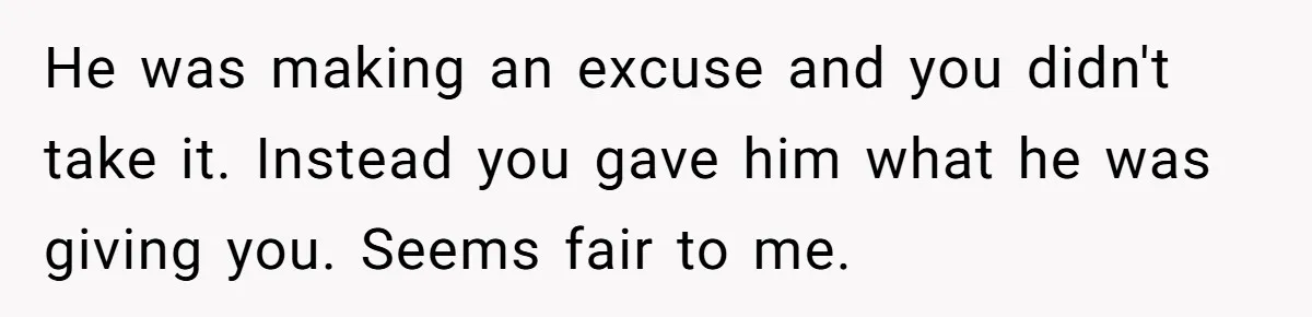 He was making an excuse and you didn't take it. Instead you gave him what he was giving you. Seems fair to me.