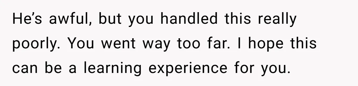 He’s awful, but you handled this really poorly. You went way too far. I hope this can be a learning experience for you.