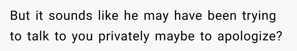 But it sounds like he may have been trying to talk to you privately maybe to apologize?