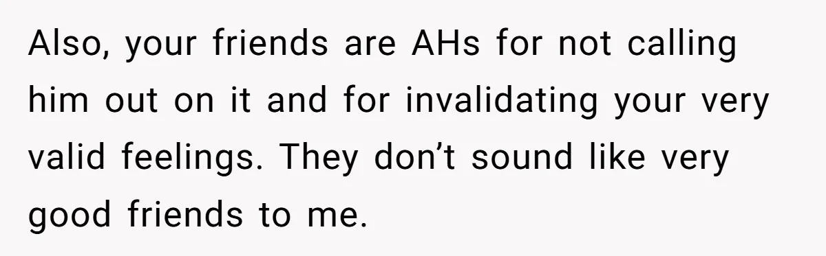 Also, your friends are AHs for not calling him out on it and for invalidating your very valid feelings. They don’t sound like very good friends to me.