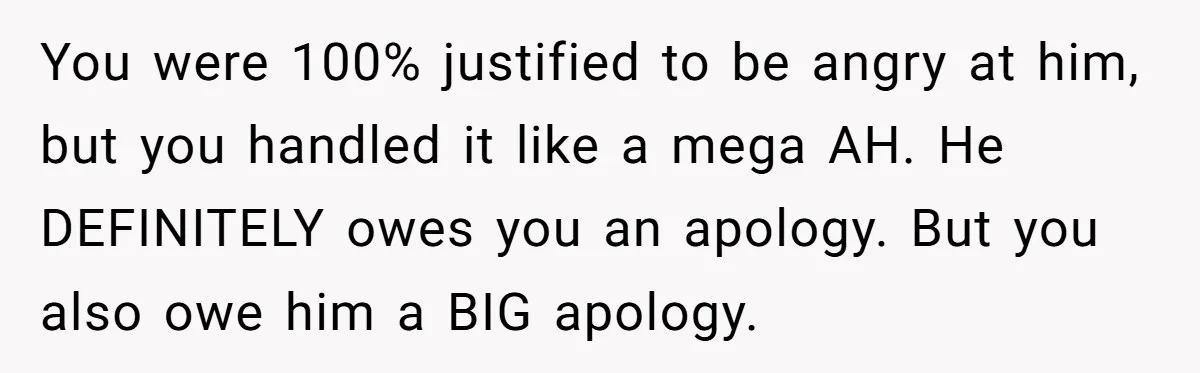 You were 100% justified to be angry at him, but you handled it like a mega AH. He DEFINITELY owes you an apology. But you also owe him a BIG...