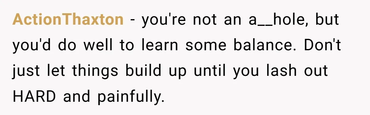 ActionThaxton − you're not an a__hole, but you'd do well to learn some balance. Don't just let things build up until you lash out HARD and painfully.