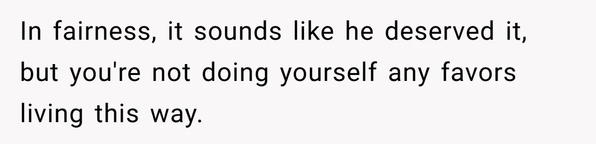 In fairness, it sounds like he deserved it, but you're not doing yourself any favors living this way.