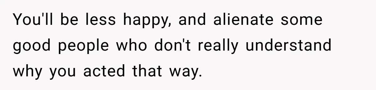 You'll be less happy, and alienate some good people who don't really understand why you acted that way.