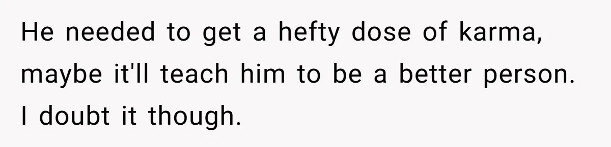 He needed to get a hefty dose of karma, maybe it'll teach him to be a better person. I doubt it though.