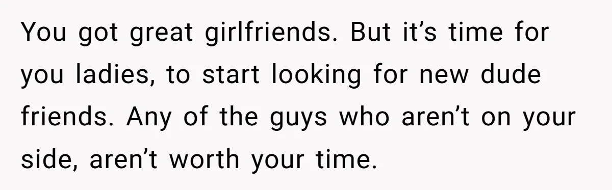 You got great girlfriends. But it’s time for you ladies, to start looking for new dude friends. Any of the guys who aren’t on your side, aren’t worth your time.