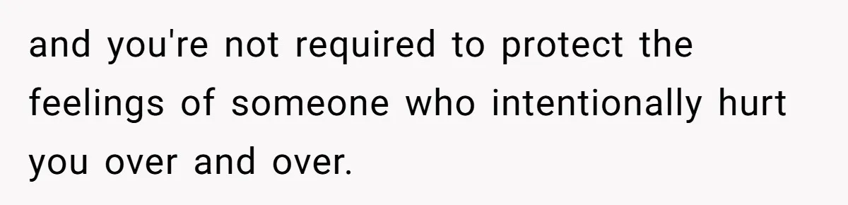 and you're not required to protect the feelings of someone who intentionally hurt you over and over.
