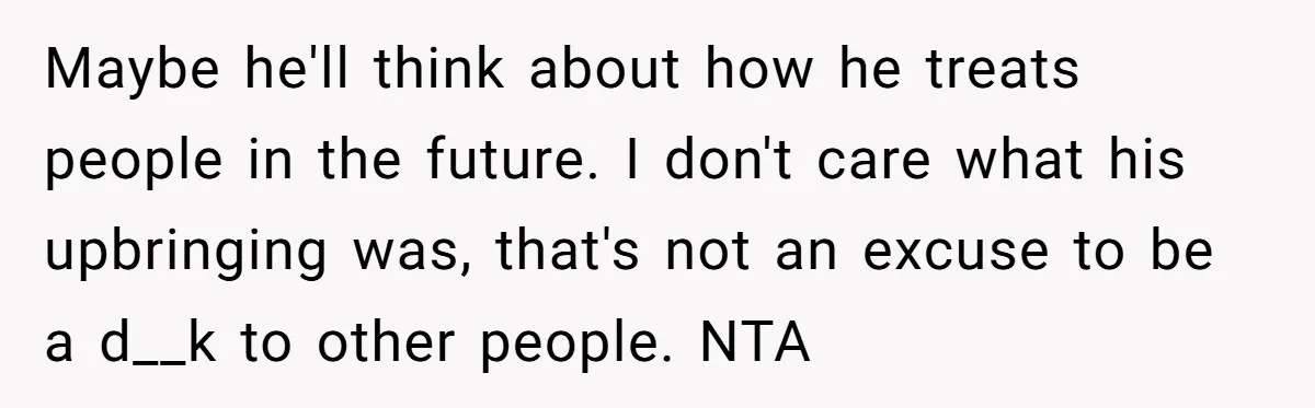 Maybe he'll think about how he treats people in the future. I don't care what his upbringing was, that's not an excuse to be a d__k to other people. NTA