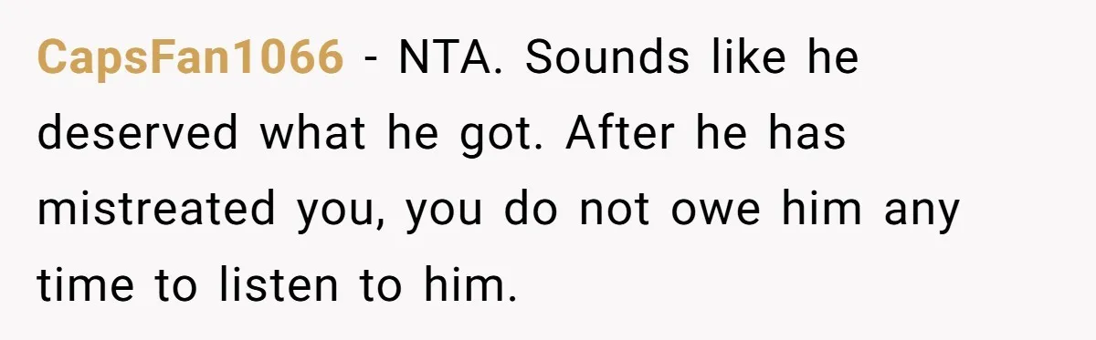 CapsFan1066 − NTA. Sounds like he deserved what he got. After he has mistreated you, you do not owe him any time to listen to him.