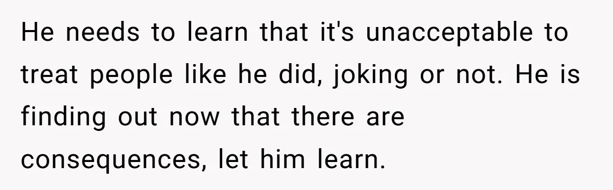 He needs to learn that it's unacceptable to treat people like he did, joking or not. He is finding out now that there are consequences, let him learn.
