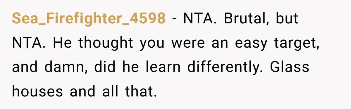 Sea_Firefighter_4598 − NTA. Brutal, but NTA. He thought you were an easy target, and damn, did he learn differently. Glass houses and all that.
