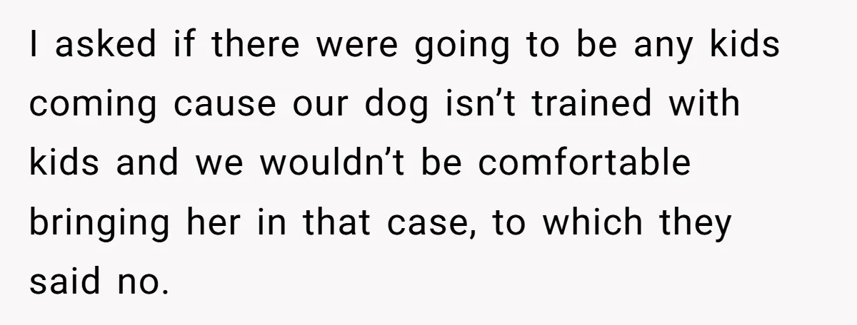 I asked if there were going to be any kids coming cause our dog isn’t trained with kids and we wouldn’t be comfortable bringing her in that case, to which...