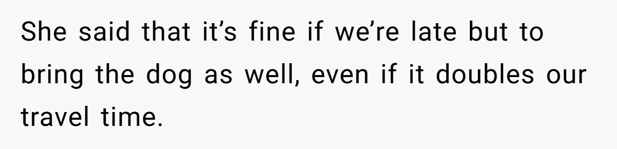 She said that it’s fine if we’re late but to bring the dog as well, even if it doubles our travel time.