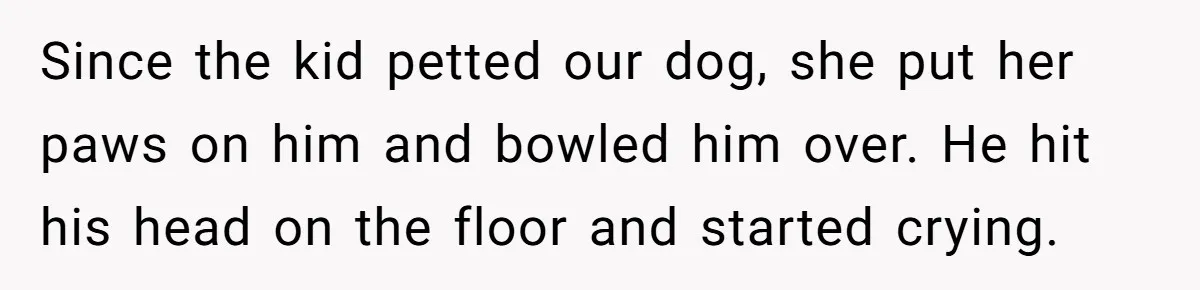 Since the kid petted our dog, she put her paws on him and bowled him over. He hit his head on the floor and started crying.