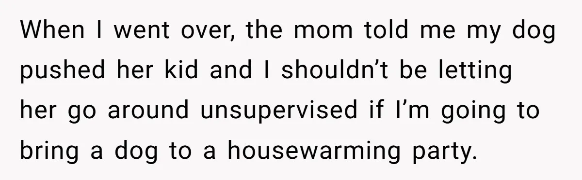 When I went over, the mom told me my dog pushed her kid and I shouldn’t be letting her go around unsupervised if I’m going to bring a dog to...