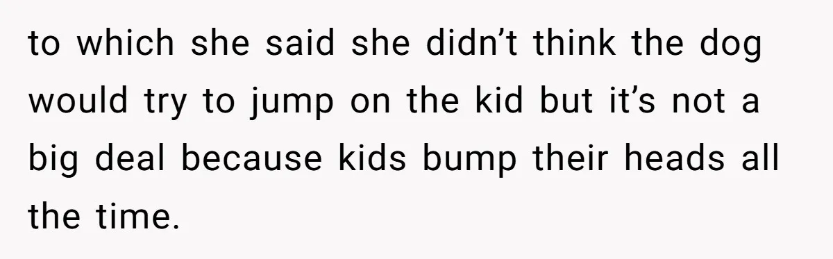 to which she said she didn’t think the dog would try to jump on the kid but it’s not a big deal because kids bump their heads all the time.
