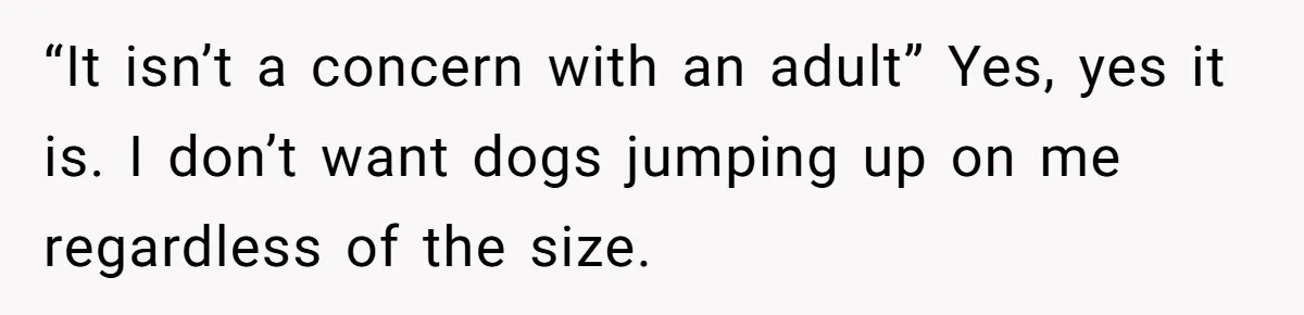 “It isn’t a concern with an adult” Yes, yes it is. I don’t want dogs jumping up on me regardless of the size.