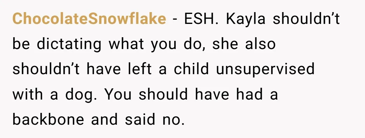 ChocolateSnowflake − ESH. Kayla shouldn’t be dictating what you do, she also shouldn’t have left a child unsupervised with a dog. You should have had a backbone and said no.