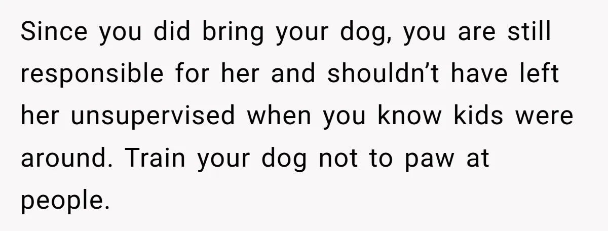 Since you did bring your dog, you are still responsible for her and shouldn’t have left her unsupervised when you know kids were around. Train your dog not to paw...