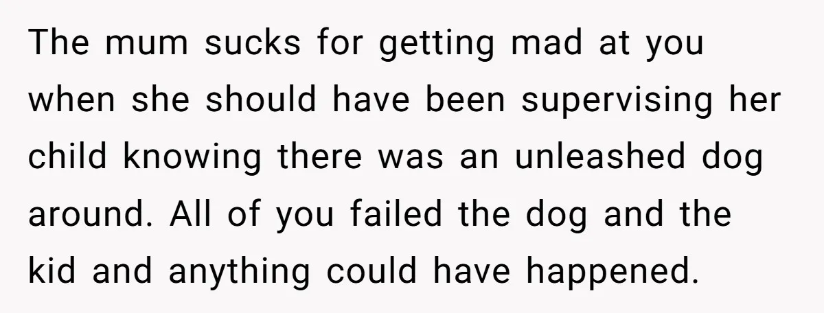 The mum sucks for getting mad at you when she should have been supervising her child knowing there was an unleashed dog around. All of you failed the dog and...