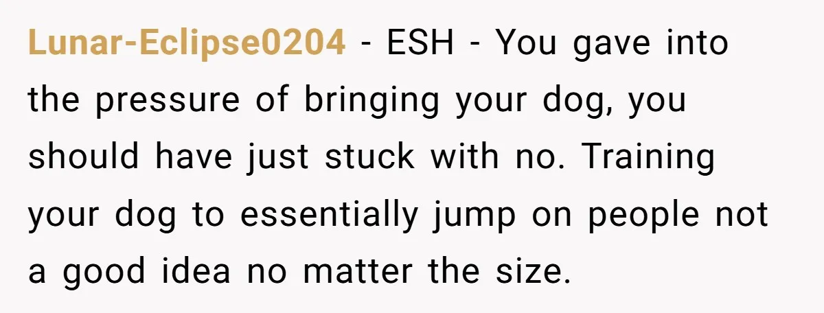 Lunar-Eclipse0204 − ESH - You gave into the pressure of bringing your dog, you should have just stuck with no. Training your dog to essentially jump on people not a...