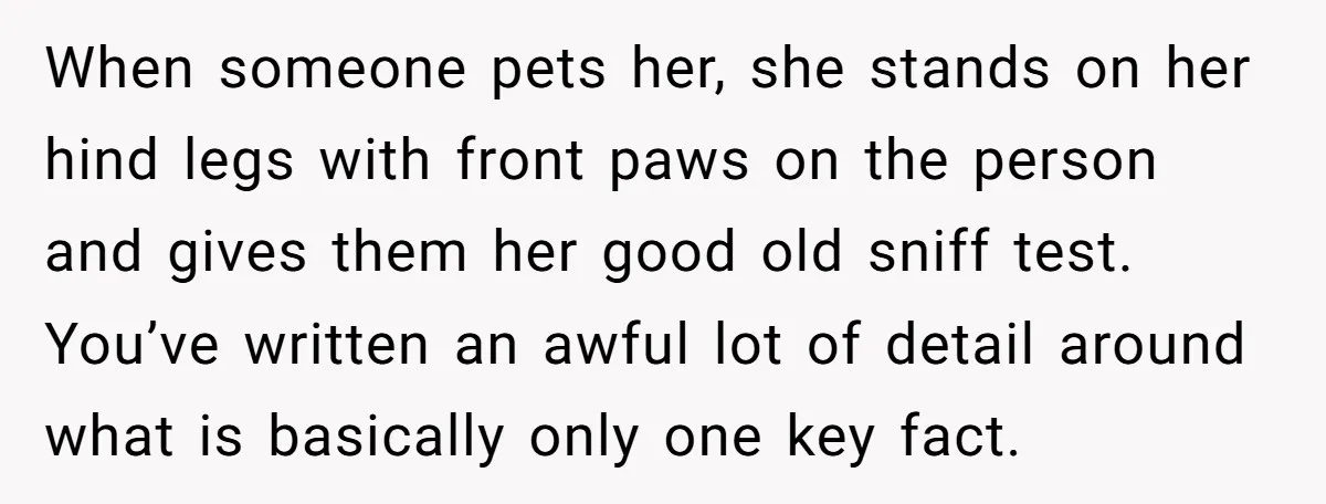 When someone pets her, she stands on her hind legs with front paws on the person and gives them her good old sniff test. You’ve written an awful lot of...