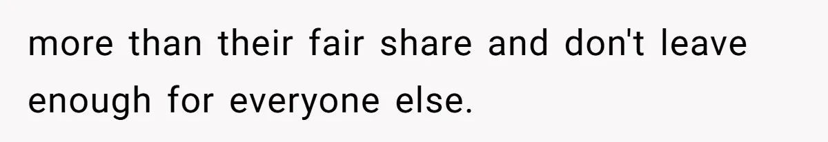 more than their fair share and don't leave enough for everyone else.