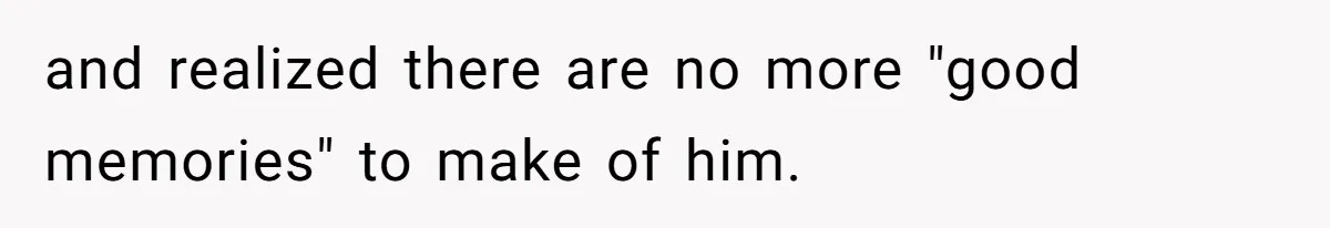 and realized there are no more "good memories" to make of him.