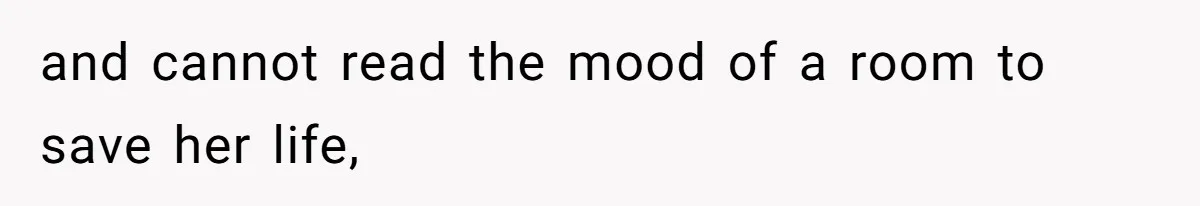 and cannot read the mood of a room to save her life,