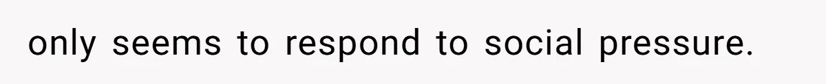 only seems to respond to social pressure.