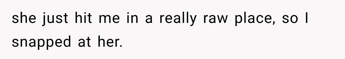 she just hit me in a really raw place, so I snapped at her.