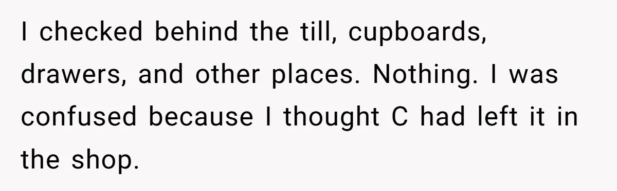 I checked behind the till, cupboards, drawers, and other places. Nothing. I was confused because I thought C had left it in the shop.