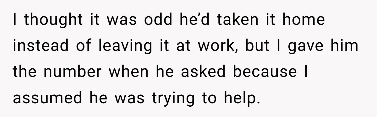I thought it was odd he’d taken it home instead of leaving it at work, but I gave him the number when he asked because I assumed he was trying...