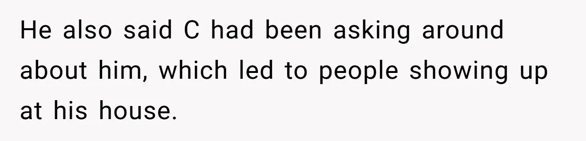 He also said C had been asking around about him, which led to people showing up at his house.
