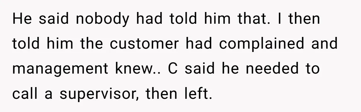 He said nobody had told him that. I then told him the customer had complained and management knew.. C said he needed to call a supervisor, then left.