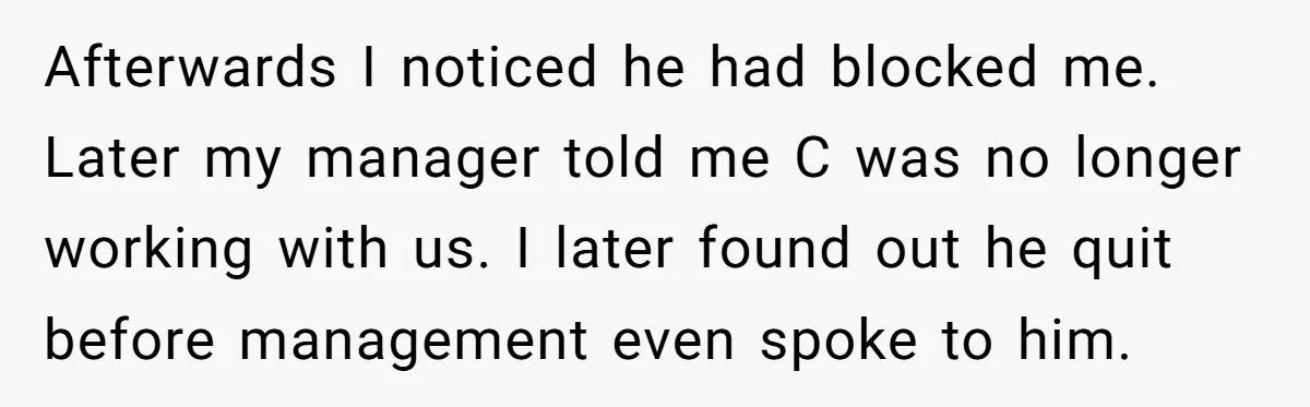 Afterwards I noticed he had blocked me. Later my manager told me C was no longer working with us. I later found out he quit before management even spoke to...