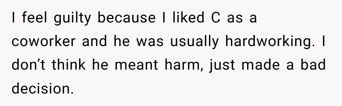 I feel guilty because I liked C as a coworker and he was usually hardworking. I don’t think he meant harm, just made a bad decision.