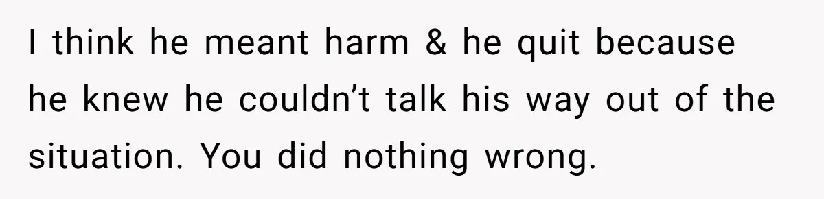 I think he meant harm & he quit because he knew he couldn’t talk his way out of the situation. You did nothing wrong.