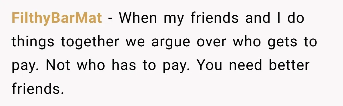 FilthyBarMat − When my friends and I do things together we argue over who gets to pay. Not who has to pay. You need better friends.