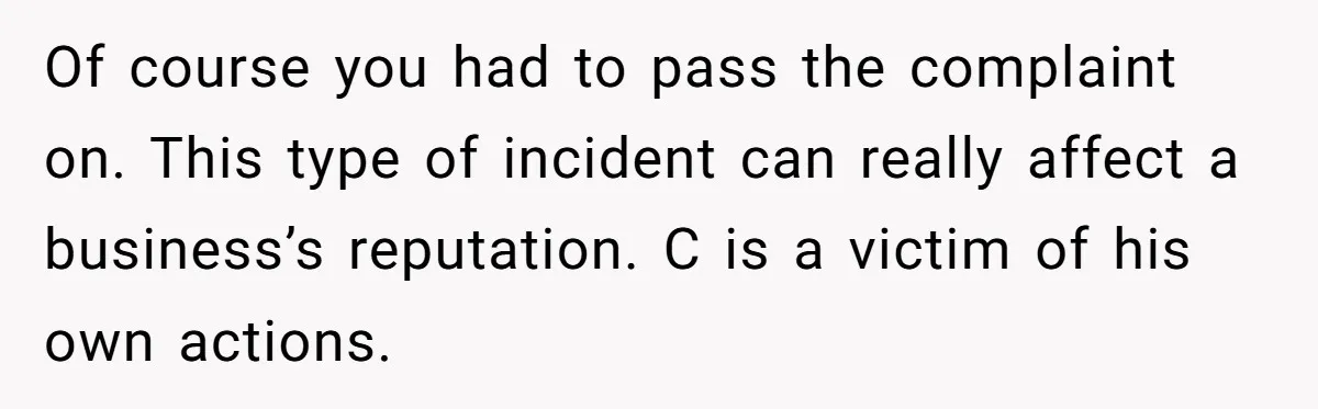 Of course you had to pass the complaint on. This type of incident can really affect a business’s reputation. C is a victim of his own actions.